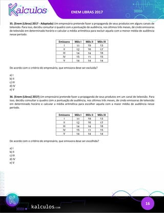 ENEM LIBRAS 2017
16
35. (Enem (Libras) 2017 - Adaptada) Um empresário pretende fazer a propaganda de seus produtos em alguns canais de
televisão. Para isso, decidiu consultar o quadro com a pontuação de audiência, nos últimos três meses, de cindo emissoras
de televisão em determinado horário e calcular a média aritmética para excluir aquela com a menor média de audiência
nesse período.
Emissora Mês I Mês II Mês III
I 11 19 13
II 12 16 17
III 14 14 18
IV 15 11 15
V 14 14 14
De acordo com o critério do empresário, que emissora deve ser excluída?
a) I
b) II
c) III
d) IV
e) V
36. (Enem (Libras) 2017) Um empresário pretende fazer a propaganda de seus produtos em um canal de televisão. Para
isso, decidiu consultar o quadro com a pontuação de audiência, nos últimos três meses, de cindo emissoras de televisão
em determinado horário e calcular a média aritmética para escolher aquela com a maior média de audiência nesse
período.
Emissora Mês I Mês II Mês III
I 11 19 13
II 12 16 17
III 14 14 18
IV 15 11 15
V 14 14 14
De acordo com o critério do empresário, que emissora deve ser escolhida?
a) I
b) II
c) III
d) IV
e) V
 