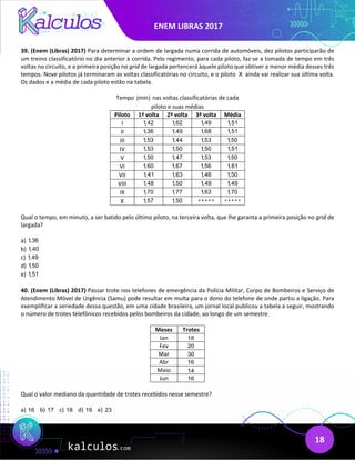 ENEM LIBRAS 2017
18
39. (Enem (Libras) 2017) Para determinar a ordem de largada numa corrida de automóveis, dez pilotos participarão de
um treino classificatório no dia anterior à corrida. Pelo regimento, para cada piloto, faz-se a tomada de tempo em três
voltas no circuito, e a primeira posição no grid de largada pertencerá àquele piloto que obtiver a menor média desses três
tempos. Nove pilotos já terminaram as voltas classificatórias no circuito, e o piloto X ainda vai realizar sua última volta.
Os dados e a média de cada piloto estão na tabela.
Tempo (min) nas voltas classificatórias de cada
piloto e suas médias
Piloto 1ª volta 2ª volta 3ª volta Média
I 1,42 1,62 1,49 1,51
II 1,36 1,49 1,68 1,51
III 1,53 1,44 1,53 1,50
IV 1,53 1,50 1,50 1,51
V 1,50 1,47 1,53 1,50
VI 1,60 1,67 1,56 1,61
VII 1,41 1,63 1,46 1,50
VIII 1,48 1,50 1,49 1,49
IX 1,70 1,77 1,63 1,70
X 1,57 1,50 * * * * * * * * * *
Qual o tempo, em minuto, a ser batido pelo último piloto, na terceira volta, que lhe garanta a primeira posição no grid de
largada?
a) 1,36
b) 1,40
c) 1,49
d) 1,50
e) 1,51
40. (Enem (Libras) 2017) Passar trote nos telefones de emergência da Polícia Militar, Corpo de Bombeiros e Serviço de
Atendimento Móvel de Urgência (Samu) pode resultar em multa para o dono do telefone de onde partiu a ligação. Para
exemplificar a seriedade dessa questão, em uma cidade brasileira, um jornal local publicou a tabela a seguir, mostrando
o número de trotes telefônicos recebidos pelos bombeiros da cidade, ao longo de um semestre.
Meses Trotes
Jan 18
Fev 20
Mar 30
Abr 16
Maio 14
Jun 16
Qual o valor mediano da quantidade de trotes recebidos nesse semestre?
a) 16 b) 17 c) 18 d) 19 e) 23
 