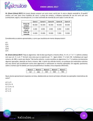 ENEM LIBRAS 2017
19
41. (Enem (Libras) 2017) Um jovem deseja comprar um carro novo, usá-lo por 8 anos e depois revendê-lo. O quadro
mostra, em real, para cinco modelos de carro, o preço de compra, a despesa estimada de uso do carro por ano
(combustível, seguro, manutenção etc.) e o valor estimado de revenda do carro após 8 anos de uso.
Carro I Carro II Carro III Carro IV Carro V
Preço de
compra
46.000 55.000 56.000 45.000 40.000
Despesa
anual
4.200 4.000 4.900 5.000 6.000
Valor de
revenda
14.000 10.000 16.000 7.000 15.000
Considerando os valores apresentados, o carro que resultaria em menor despesa total é
a) I.
b) II.
c) III.
d) IV.
e) V.
42. (Enem (Libras) 2017) "Veja os algarismos: não há dois que façam o mesmo ofício; 4 é 4, e 7 é 7. E admire a beleza
com que um 4 e um 7 formam esta coisa que se exprime por 11. Agora dobre 11 e terá 22; multiplique por igual
número, dá 484, e assim por diante." No trecho anterior, o autor escolheu os algarismos 4 e 7 e realizou corretamente
algumas operações, obtendo ao final o número 484. A partir do referido trecho, um professor de matemática solicitou
aos seus alunos que escolhessem outros dois algarismos e realizassem as mesmas operações. Em seguida, questionou
sobre o número que foi obtido com esse procedimento e recebeu cinco respostas diferentes.
Aluno 1 Aluno 2 Aluno 3 Aluno 4 Aluno 5
121 242 324 625 784
Quais alunos apresentaram respostas corretas, obedecendo ao mesmo princípio utilizado nas operações matemáticas do
autor?
a) 3 e 5
b) 2, 3 e 5
c) 1, 3, 4 e 5
d) 1 e 2
e) 1 e 4
 