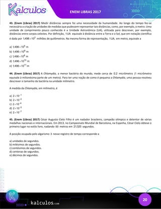 ENEM LIBRAS 2017
20
43. (Enem (Libras) 2017) Medir distâncias sempre foi uma necessidade da humanidade. Ao longo do tempo fez-se
necessária a criação de unidades de medidas que pudessem representar tais distâncias, como, por exemplo, o metro. Uma
unidade de comprimento pouco conhecida é a Unidade Astronômica (UA), utilizada para descrever, por exemplo,
distâncias entre corpos celestes. Por definição, 1UA equivale à distância entre a Terra e o Sol, que em notação científica
é dada por 2
1,496 10
× milhões de quilômetros. Na mesma forma de representação, 1UA, em metro, equivale a
a) 5
1,496 10 m
×
b) 6
1,496 10 m
×
c) 8
1,496 10 m
×
d) 10
1,496 10 m
×
e) 11
1,496 10 m
×
44. (Enem (Libras) 2017) A Chlamydia, a menor bactéria do mundo, mede cerca de 0,2 micrômetro (1 micrômetro
equivale à milionésima parte de um metro). Para ter uma noção de como é pequena a Chlamydia, uma pessoa resolveu
descrever o tamanho da bactéria na unidade milímetro.
A medida da Chlamydia, em milímetro, é
a) 1
2 10−
×
b) 2
2 10−
×
c) 4
2 10−
×
d) 5
2 10−
×
e) 7
2 10−
×
45. (Enem (Libras) 2017) César Augusto Cielo Filho é um nadador brasileiro, campeão olímpico e detentor de várias
medalhas nacionais e internacionais. Em 2013, no Campeonato Mundial de Barcelona, na Espanha, César Cielo obteve o
primeiro lugar no estilo livre, nadando 50 metros em 21,320 segundos.
A posição ocupada pelo algarismo 3 nesse registro de tempo corresponde a
a) unidades de segundos.
b) milésimos de segundos.
c) centésimos de segundos.
d) centenas de segundos.
e) décimos de segundos.
 