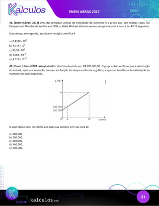ENEM LIBRAS 2017
21
46. (Enem (Libras) 2017) Uma das principais provas de velocidade do atletismo é a prova dos 400 metros rasos. No
Campeonato Mundial de Sevilha, em 1999, o atleta Michael Johnson venceu essa prova, com a marca de 43,18 segundos.
Esse tempo, em segundo, escrito em notação científica é
a) 2
0,4318 10
×
b) 1
4,318 10
×
c) 0
43,18 10
×
d) 1
431,8 10−
×
e) 2
4.318 10−
×
47. (Enem (Libras) 2007 - Adaptada) Um sítio foi adquirido por R$ 200.000,00. O proprietário verificou que a valorização
do imóvel, após sua aquisição, cresceu em função do tempo conforme o gráfico, e que sua tendência de valorização se
manteve nos anos seguintes.
O valor desse sítio, no sétimo ano após sua compra, em real, será de
a) 280.000.
b) 300.000.
c) 340.000.
d) 400.000.
e) 500.000.
 