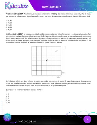 ENEM LIBRAS 2017
4
07. (Enem (Libras) 2017) Atualmente, a massa de uma mulher é 100 kg. Ela deseja diminuir, a cada mês, 3% da massa
que possuía no mês anterior. Suponha que ela cumpra sua meta. A sua massa, em quilograma, daqui a dois meses será
a) 91,00.
b) 94,00.
c) 94,09.
d) 94,33.
e) 96,91.
08. (Enem (Libras) 2017) As ruas de uma cidade estão representadas por linhas horizontais e verticais na ilustração. Para
um motorista trafegando nessa cidade, a menor distância entre dois pontos não pode ser calculada usando o segmento
ligando esses pontos, mas sim pela contagem do menor número de quadras horizontais e verticais necessárias para sair
de um ponto e chegar ao outro. Por exemplo, a menor distância entre o ponto de táxi localizado no ponto O e o
cruzamento das ruas no ponto A, ambos ilustrados na figura, é de 400 metros.
Um indivíduo solicita um táxi e informa ao taxista que está a 300 metros do ponto O, segundo a regra de deslocamentos
citada, em uma determinada esquina. Entretanto, o motorista ouve apenas a informação da distância do cliente, pois a
bateria de seu celular descarregou antes de ouvir a informação de qual era a esquina.
Quantas são as possíveis localizações desse cliente?
a) 4
b) 8
c) 12
d) 16
e) 20
 