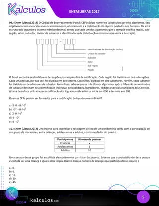 ENEM LIBRAS 2017
5
09. (Enem (Libras) 2017) O Código de Endereçamento Postal (CEP) código numérico constituído por oito algarismos. Seu
objetivo é orientar e acelerar o encaminhamento, o tratamento e a distribuição de objetos postados nos Correios. Ele está
estruturado segundo o sistema métrico decimal, sendo que cada um dos algarismos que o compõe codifica região, sub-
região, setor, subsetor, divisor de subsetor e identificadores de distribuição conforme apresenta a ilustração.
O Brasil encontra-se dividido em dez regiões postais para fins de codificação. Cada região foi dividida em dez sub-regiões.
Cada uma dessas, por sua vez, foi dividida em dez setores. Cada setor, dividido em dez subsetores. Por fim, cada subsetor
foi dividido em dez divisores de subsetor. Além disso, sabe-se que os três últimos algarismos após o hífen são denominados
de sufixos e destinam-se à identificação individual de localidades, logradouros, códigos especiais e unidades dos Correios.
A faixa de sufixos utilizada para codificação dos logradouros brasileiros inicia em 000 e termina em 899.
Quantos CEPs podem ser formados para a codificação de logradouros no Brasil?
a) 2
5 0 9 10
⋅ + ⋅
b) 5 2
10 9 10
+ ⋅
c) 7
2 9 10
⋅ ⋅
d) 2
9 10
⋅
e) 7
9 10
⋅
10. (Enem (Libras) 2017) Um projeto para incentivar a reciclagem de lixo de um condomínio conta com a participação de
um grupo de moradores, entre crianças, adolescentes e adultos, conforme dados do quadro.
Participantes Número de pessoas
Crianças x
Adolescentes 5
Adultos 10
Uma pessoa desse grupo foi escolhida aleatoriamente para falar do projeto. Sabe-se que a probabilidade de a pessoa
escolhida ser uma criança é igual a dois terços. Diante disso, o número de crianças que participa desse projeto é
a) 6.
b) 9.
c) 10.
d) 30.
e) 45.
 