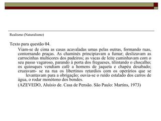 Realismo (Naturalismo)
Texto para questão 04.
Viam-se de cima as casas acavaladas umas pelas outras, formando ruas,
contornando praças. As chaminés principiavam a fumar; deslizavam as
carrocinhas multicores dos padeiros; as vacas de leite caminhavam com o
seu passo vagaroso, parando à porta dos fregueses, tilintando o chocalho;
os quiosques vendiam café a homens de jaqueta e chapéu desabado;
cruzavam- se na rua os libertinos retardios com os operários que se
levantavam para a obrigação; ouvia-se o ruído estalado dos carros de
água, o rodar monótono dos bondes.
(AZEVEDO, Aluísio de. Casa de Pensão. São Paulo: Martins, 1973)
 