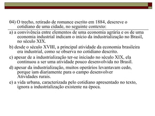 04) O trecho, retirado de romance escrito em 1884, descreve o
cotidiano de uma cidade, no seguinte contexto:
a) a convivência entre elementos de uma economia agrária e os de uma
economia industrial indicam o início da industrialização no Brasil,
no século XIX.
b) desde o século XVIII, a principal atividade da economia brasileira
era industrial, como se observa no cotidiano descrito.
c) apesar de a industrialização ter-se iniciado no século XIX, ela
continuou a ser uma atividade pouco desenvolvida no Brasil.
d) apesar da industrialização, muitos operários levantavam cedo,
porque iam diariamente para o campo desenvolver
Atividades rurais.
e) a vida urbana, caracterizada pelo cotidiano apresentado no texto,
ignora a industrialização existente na época.
 