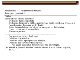 Modernismo – 1ª Fase (Manuel Bandeira)
Texto para questão 05.
Poética
Estou farto do lirismo comedido
Do lirismo bem comportado
Do lirismo funcionário público com livro de ponto expediente protocolo e
[manifestações de apreço ao Sr. diretor.
Estou farto do lirismo que pára e vai averiguar no dicionário o
[cunho vernáculo de um vocábulo
Abaixo os puristas
............................................................................................
Quero antes o lirismo dos loucos
O lirismo dos bêbedos
O lirismo difícil e pungente dos bêbedos
O lirismo dos clowns de Shakespeare
— Não quero mais saber do lirismo que não é libertação.
(BANDEIRA, Manuel. Poesia Completa e Prosa. Rio de Janeiro. Aguilar,
1974)
 