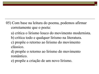 05) Com base na leitura do poema, podemos afirmar
corretamente que o poeta:
a) critica o lirismo louco do movimento modernista.
b) critica todo e qualquer lirismo na literatura.
c) propõe o retorno ao lirismo do movimento
clássico.
d) propõe o retorno ao lirismo do movimento
romântico.
e) propõe a criação de um novo lirismo.
 