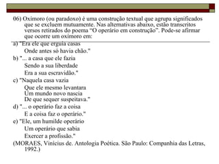 06) Oxímoro (ou paradoxo) é uma construção textual que agrupa significados
que se excluem mutuamente. Nas alternativas abaixo, estão transcritos
versos retirados do poema “O operário em construção”. Pode-se afirmar
que ocorre um oxímoro em:
a) "Era ele que erguia casas
Onde antes só havia chão."
b) "... a casa que ele fazia
Sendo a sua liberdade
Era a sua escravidão."
c) "Naquela casa vazia
Que ele mesmo levantara
Um mundo novo nascia
De que sequer suspeitava."
d) "... o operário faz a coisa
E a coisa faz o operário."
e) "Ele, um humilde operário
Um operário que sabia
Exercer a profissão."
(MORAES, Vinícius de. Antologia Poética. São Paulo: Companhia das Letras,
1992.)
 