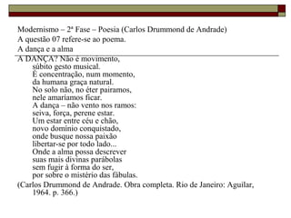Modernismo – 2ª Fase – Poesia (Carlos Drummond de Andrade)
A questão 07 refere-se ao poema.
A dança e a alma
A DANÇA? Não é movimento,
súbito gesto musical.
É concentração, num momento,
da humana graça natural.
No solo não, no éter pairamos,
nele amaríamos ficar.
A dança – não vento nos ramos:
seiva, força, perene estar.
Um estar entre céu e chão,
novo domínio conquistado,
onde busque nossa paixão
libertar-se por todo lado...
Onde a alma possa descrever
suas mais divinas parábolas
sem fugir à forma do ser,
por sobre o mistério das fábulas.
(Carlos Drummond de Andrade. Obra completa. Rio de Janeiro: Aguilar,
1964. p. 366.)
 