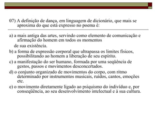 07) A definição de dança, em linguagem de dicionário, que mais se
aproxima do que está expresso no poema é:
a) a mais antiga das artes, servindo como elemento de comunicação e
afirmação do homem em todos os momentos
de sua existência.
b) a forma de expressão corporal que ultrapassa os limites físicos,
possibilitando ao homem a liberação de seu espírito.
c) a manifestação do ser humano, formada por uma seqüência de
gestos, passos e movimentos desconcertados.
d) o conjunto organizado de movimentos do corpo, com ritmo
determinado por instrumentos musicais, ruídos, cantos, emoções
etc.
e) o movimento diretamente ligado ao psiquismo do indivíduo e, por
conseqüência, ao seu desenvolvimento intelectual e à sua cultura.
 