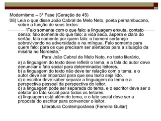 Modernismo – 3ª Fase (Geração de 45)
08) Leia o que disse João Cabral de Melo Neto, poeta pernambucano,
sobre a função de seus textos:
“Falo somente com o que falo: a linguagem enxuta, contato
denso; falo somente do que falo: a vida seca, áspera e clara do
sertão; falo somente por quem falo: o homem sertanejo
sobrevivendo na adversidade e na míngua. Falo somente para
quem falo: para os que precisam ser alertados para a situação da
miséria no Nordeste.”
Para João Cabral de Melo Neto, no texto literário,
a) a linguagem do texto deve refletir o tema, e a fala do autor deve
denunciar o fato social para determinados leitores.
b) a linguagem do texto não deve ter relação com o tema, e o
autor deve ser imparcial para que seu texto seja lido.
c) o escritor deve saber separar a linguagem do tema e a
perspectiva pessoal da perspectiva do leitor.
d) a linguagem pode ser separada do tema, e o escritor deve ser o
delator do fato social para todos os leitores.
e) linguagem está além do tema, e o fato social deve ser a
proposta do escritor para convencer o leitor.
Literatura Contemporânea (Ferreira Gullar)
 