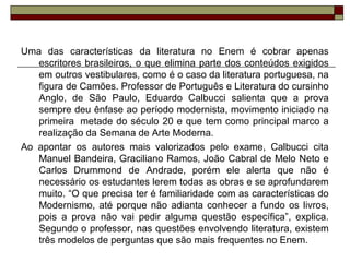 Uma das características da literatura no Enem é cobrar apenas
escritores brasileiros, o que elimina parte dos conteúdos exigidos
em outros vestibulares, como é o caso da literatura portuguesa, na
figura de Camões. Professor de Português e Literatura do cursinho
Anglo, de São Paulo, Eduardo Calbucci salienta que a prova
sempre deu ênfase ao período modernista, movimento iniciado na
primeira metade do século 20 e que tem como principal marco a
realização da Semana de Arte Moderna.
Ao apontar os autores mais valorizados pelo exame, Calbucci cita
Manuel Bandeira, Graciliano Ramos, João Cabral de Melo Neto e
Carlos Drummond de Andrade, porém ele alerta que não é
necessário os estudantes lerem todas as obras e se aprofundarem
muito. “O que precisa ter é familiaridade com as características do
Modernismo, até porque não adianta conhecer a fundo os livros,
pois a prova não vai pedir alguma questão específica”, explica.
Segundo o professor, nas questões envolvendo literatura, existem
três modelos de perguntas que são mais frequentes no Enem.
 