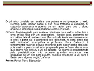 O primeiro consiste em analisar um poema e compreender o texto
literário, para indicar sobre o que está tratando o exemplo. O
segundo apresenta o poema de um autor para que o aluno
analise e identifique suas principais características.
O Enem também pede para o aluno relacionar dois textos: o literário e
uma crítica feita por um especialista. “Nesse caso, podemos ter
um crítico falando sobre como Machado de Assis conversava com
o leitor, a partir daí, o aluno terá que identificar, na obra, onde isso
está indicado”, exemplifica o professor. Para Calbucci, é
fundamental rever as provas anteriores para saber como elas são,
pois assim a pessoa vai estar preparada para o Enem desse ano,
que ocorre nos dias 22 e 23 de outubro. “O exame é caracterizado
pela previsibilidade, não ocorrem grandes mudanças nas
perguntas de um ano para o outro, assim o estudante já vai para o
Enem com alguma noção”, afirma.
Fonte: Portal Terra Educação
 