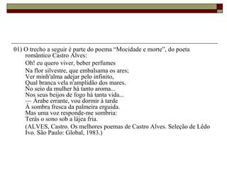 01) O trecho a seguir é parte do poema “Mocidade e morte”, do poeta
romântico Castro Alves:
Oh! eu quero viver, beber perfumes
Na flor silvestre, que embalsama os ares;
Ver minh'alma adejar pelo infinito,
Qual branca vela n'amplidão dos mares.
No seio da mulher há tanto aroma...
Nos seus beijos de fogo há tanta vida...
–– Árabe errante, vou dormir à tarde
À sombra fresca da palmeira erguida.
Mas uma voz responde-me sombria:
Terás o sono sob a lájea fria.
(ALVES, Castro. Os melhores poemas de Castro Alves. Seleção de Lêdo
Ivo. São Paulo: Global, 1983.)
 