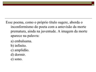 Esse poema, como o próprio título sugere, aborda o
inconformismo do poeta com a antevisão da morte
prematura, ainda na juventude. A imagem da morte
aparece na palavra:
a) embalsama.
b) infinito.
c) amplidão.
d) dormir.
e) sono.
 