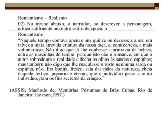 Romantismo – Realismo
02) No trecho abaixo, o narrador, ao descrever a personagem,
critica sutilmente um outro estilo de época: o
Romantismo.
“Naquele tempo contava apenas uns quinze ou dezesseis anos; era
talvez a mais atrevida criatura da nossa raça, e, com certeza, a mais
voluntariosa. Não digo que já lhe coubesse a primazia da beleza,
entre as mocinhas do tempo, porque isto não é romance, em que o
autor sobredoura a realidade e fecha os olhos às sardas e espinhas;
mas também não digo que lhe maculasse o rosto nenhuma sarda ou
espinha, não. Era bonita, fresca, saía das mãos da natureza, cheia
daquele feitiço, precário e eterno, que o indivíduo passa a outro
indivíduo, para os fins secretos da criação.”
(ASSIS, Machado de. Memórias Póstumas de Brás Cubas. Rio de
Janeiro: Jackson,1957.)
 