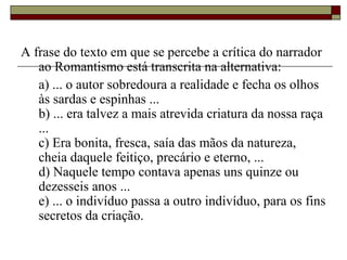 A frase do texto em que se percebe a crítica do narrador
ao Romantismo está transcrita na alternativa:
a) ... o autor sobredoura a realidade e fecha os olhos
às sardas e espinhas ...
b) ... era talvez a mais atrevida criatura da nossa raça
...
c) Era bonita, fresca, saía das mãos da natureza,
cheia daquele feitiço, precário e eterno, ...
d) Naquele tempo contava apenas uns quinze ou
dezesseis anos ...
e) ... o indivíduo passa a outro indivíduo, para os fins
secretos da criação.
 