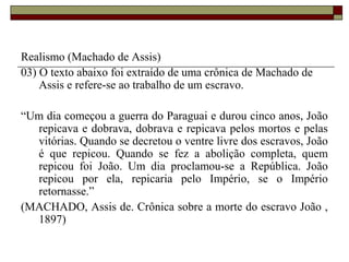 Realismo (Machado de Assis)
03) O texto abaixo foi extraído de uma crônica de Machado de
Assis e refere-se ao trabalho de um escravo.
“Um dia começou a guerra do Paraguai e durou cinco anos, João
repicava e dobrava, dobrava e repicava pelos mortos e pelas
vitórias. Quando se decretou o ventre livre dos escravos, João
é que repicou. Quando se fez a abolição completa, quem
repicou foi João. Um dia proclamou-se a República. João
repicou por ela, repicaria pelo Império, se o Império
retornasse.”
(MACHADO, Assis de. Crônica sobre a morte do escravo João ,
1897)
 