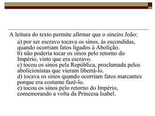 A leitura do texto permite afirmar que o sineiro João:
a) por ser escravo tocava os sinos, às escondidas,
quando ocorriam fatos ligados à Abolição.
b) não poderia tocar os sinos pelo retorno do
Império, visto que era escravo.
c) tocou os sinos pela República, proclamada pelos
abolicionistas que vieram libertá-lo.
d) tocava os sinos quando ocorriam fatos marcantes
porque era costume fazê-lo.
e) tocou os sinos pelo retorno do Império,
comemorando a volta da Princesa Isabel.
 