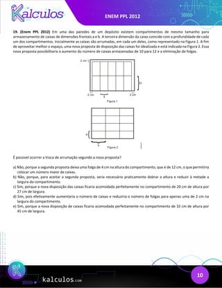 ENEM PPL 2012
10
19. (Enem PPL 2012) Em uma das paredes de um depósito existem compartimentos de mesmo tamanho para
armazenamento de caixas de dimensões frontais a e b. A terceira dimensão da caixa coincide com a profundidade de cada
um dos compartimentos. Inicialmente as caixas são arrumadas, em cada um deles, como representado na Figura 1. A fim
de aproveitar melhor o espaço, uma nova proposta de disposição das caixas foi idealizada e está indicada na Figura 2. Essa
nova proposta possibilitaria o aumento do número de caixas armazenadas de 10 para 12 e a eliminação de folgas.
É possível ocorrer a troca de arrumação segundo a nova proposta?
a) Não, porque a segunda proposta deixa uma folga de 4 cm na altura do compartimento, que é de 12 cm, o que permitiria
colocar um número maior de caixas.
b) Não, porque, para aceitar a segunda proposta, seria necessário praticamente dobrar a altura e reduzir à metade a
largura do compartimento.
c) Sim, porque a nova disposição das caixas ficaria acomodada perfeitamente no compartimento de 20 cm de altura por
27 cm de largura.
d) Sim, pois efetivamente aumentaria o número de caixas e reduziria o número de folgas para apenas uma de 2 cm na
largura do compartimento.
e) Sim, porque a nova disposição de caixas ficaria acomodada perfeitamente no compartimento de 32 cm de altura por
45 cm de largura.
 