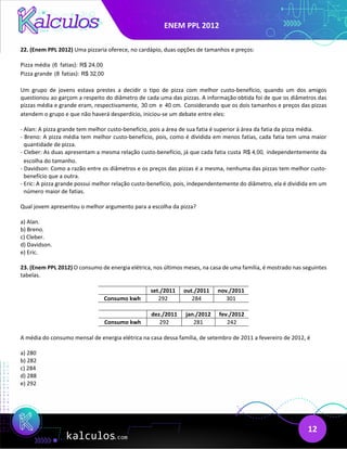 ENEM PPL 2012
12
22. (Enem PPL 2012) Uma pizzaria oferece, no cardápio, duas opções de tamanhos e preços:
Pizza média (6 fatias): R$ 24,00
Pizza grande (8 fatias): R$ 32,00
Um grupo de jovens estava prestes a decidir o tipo de pizza com melhor custo-benefício, quando um dos amigos
questionou ao garçom a respeito do diâmetro de cada uma das pizzas. A informação obtida foi de que os diâmetros das
pizzas média e grande eram, respectivamente, 30 cm e 40 cm. Considerando que os dois tamanhos e preços das pizzas
atendem o grupo e que não haverá desperdício, iniciou-se um debate entre eles:
- Alan: A pizza grande tem melhor custo-benefício, pois a área de sua fatia é superior à área da fatia da pizza média.
- Breno: A pizza média tem melhor custo-benefício, pois, como é dividida em menos fatias, cada fatia tem uma maior
quantidade de pizza.
- Cleber: As duas apresentam a mesma relação custo-benefício, já que cada fatia custa R$ 4,00, independentemente da
escolha do tamanho.
- Davidson: Como a razão entre os diâmetros e os preços das pizzas é a mesma, nenhuma das pizzas tem melhor custo-
benefício que a outra.
- Eric: A pizza grande possui melhor relação custo-benefício, pois, independentemente do diâmetro, ela é dividida em um
número maior de fatias.
Qual jovem apresentou o melhor argumento para a escolha da pizza?
a) Alan.
b) Breno.
c) Cleber.
d) Davidson.
e) Eric.
23. (Enem PPL 2012) O consumo de energia elétrica, nos últimos meses, na casa de uma família, é mostrado nas seguintes
tabelas.
set./2011 out./2011 nov./2011
Consumo kwh 292 284 301
dez./2011 jan./2012 fev./2012
Consumo kwh 292 281 242
A média do consumo mensal de energia elétrica na casa dessa família, de setembro de 2011 a fevereiro de 2012, é
a) 280
b) 282
c) 284
d) 288
e) 292
 
