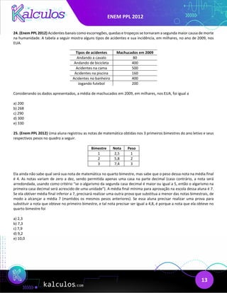 ENEM PPL 2012
13
24. (Enem PPL 2012) Acidentes banais como escorregões, quedas e tropeços se tornaram a segunda maior causa de morte
na humanidade. A tabela a seguir mostra alguns tipos de acidentes e sua incidência, em milhares, no ano de 2009, nos
EUA.
Tipos de acidentes Machucados em 2009
Andando a cavalo 80
Andando de bicicleta 400
Acidentes na cama 500
Acidentes na piscina 160
Acidentes no banheiro 400
Jogando futebol 200
Considerando os dados apresentados, a média de machucados em 2009, em milhares, nos EUA, foi igual a
a) 200
b) 268
c) 290
d) 300
e) 330
25. (Enem PPL 2012) Uma aluna registrou as notas de matemática obtidas nos 3 primeiros bimestres do ano letivo e seus
respectivos pesos no quadro a seguir.
Bimestre Nota Peso
1 2,5 1
2 5,8 2
3 7,4 3
Ela ainda não sabe qual será sua nota de matemática no quarto bimestre, mas sabe que o peso dessa nota na média final
é 4. As notas variam de zero a dez, sendo permitida apenas uma casa na parte decimal (caso contrário, a nota será
arredondada, usando como critério “se o algarismo da segunda casa decimal é maior ou igual a 5, então o algarismo na
primeira casa decimal será acrescido de uma unidade”). A média final mínima para aprovação na escola dessa aluna é 7.
Se ela obtiver média final inferior a 7, precisará realizar uma outra prova que substitua a menor das notas bimestrais, de
modo a alcançar a média 7 (mantidos os mesmos pesos anteriores). Se essa aluna precisar realizar uma prova para
substituir a nota que obteve no primeiro bimestre, e tal nota precisar ser igual a 4,8, é porque a nota que ela obteve no
quarto bimestre foi
a) 2,3
b) 7,3
c) 7,9
d) 9,2
e) 10,0
 