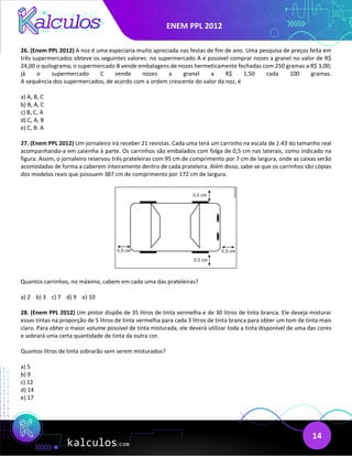 ENEM PPL 2012
14
26. (Enem PPL 2012) A noz é uma especiaria muito apreciada nas festas de fim de ano. Uma pesquisa de preços feita em
três supermercados obteve os seguintes valores: no supermercado A é possível comprar nozes a granel no valor de R$
24,00 o quilograma; o supermercado B vende embalagens de nozes hermeticamente fechadas com 250 gramas a R$ 3,00;
já o supermercado C vende nozes a granel a R$ 1,50 cada 100 gramas.
A sequência dos supermercados, de acordo com a ordem crescente do valor da noz, é
a) A, B, C
b) B, A, C
c) B, C, A
d) C, A, B
e) C, B. A
27. (Enem PPL 2012) Um jornaleiro irá receber 21 revistas. Cada uma terá um carrinho na escala de 1:43 do tamanho real
acompanhando-a em caixinha à parte. Os carrinhos são embalados com folga de 0,5 cm nas laterais, como indicado na
figura. Assim, o jornaleiro reservou três prateleiras com 95 cm de comprimento por 7 cm de largura, onde as caixas serão
acomodadas de forma a caberem inteiramente dentro de cada prateleira. Além disso, sabe-se que os carrinhos são cópias
dos modelos reais que possuem 387 cm de comprimento por 172 cm de largura.
Quantos carrinhos, no máximo, cabem em cada uma das prateleiras?
a) 2 b) 3 c) 7 d) 9 e) 10
28. (Enem PPL 2012) Um pintor dispõe de 35 litros de tinta vermelha e de 30 litros de tinta branca. Ele deseja misturar
essas tintas na proporção de 5 litros de tinta vermelha para cada 3 litros de tinta branca para obter um tom de tinta mais
claro. Para obter o maior volume possível de tinta misturada, ele deverá utilizar toda a tinta disponível de uma das cores
e sobrará uma certa quantidade de tinta da outra cor.
Quantos litros de tinta sobrarão sem serem misturados?
a) 5
b) 9
c) 12
d) 14
e) 17
 