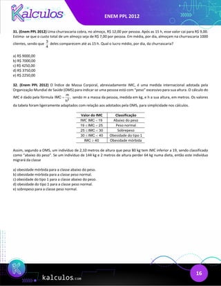 ENEM PPL 2012
16
31. (Enem PPL 2012) Uma churrascaria cobra, no almoço, R$ 12,00 por pessoa. Após as 15 h, esse valor cai para R$ 9,00.
Estima- se que o custo total de um almoço seja de R$ 7,00 por pessoa. Em média, por dia, almoçam na churrascaria 1000
clientes, sendo que
3
4
deles comparecem até as 15 h. Qual o lucro médio, por dia, da churrascaria?
a) R$ 9000,00
b) R$ 7000,00
c) R$ 4250,00
d) R$ 3750,00
e) R$ 2250,00
32. (Enem PPL 2012) O Índice de Massa Corporal, abreviadamente IMC, é uma medida internacional adotada pela
Organização Mundial de Saúde (OMS) para indicar se uma pessoa está com “peso” excessivo para sua altura. O cálculo do
IMC é dado pela fórmula 2
m
IMC ,
h
= sendo m a massa da pessoa, medida em kg, e h a sua altura, em metros. Os valores
da tabela foram ligeiramente adaptados com relação aos adotados pela OMS, para simplicidade nos cálculos.
Valor do IMC Classificação
IMC IMC 19
< Abaixo do peso
19 IMC 25
≤ < Peso normal
25 IMC 30
≤ < Sobrepeso
30 IMC 40
≤ < Obesidade do tipo 1
IMC 40
≥ Obesidade mórbida
Assim, segundo a OMS, um indivíduo de 2,10 metros de altura que pesa 80 kg tem IMC inferior a 19, sendo classificado
como “abaixo do peso”. Se um indivíduo de 144 kg e 2 metros de altura perder 64 kg numa dieta, então este indivíduo
migrará da classe
a) obesidade mórbida para a classe abaixo do peso.
b) obesidade mórbida para a classe peso normal.
c) obesidade do tipo 1 para a classe abaixo do peso.
d) obesidade do tipo 1 para a classe peso normal.
e) sobrepeso para a classe peso normal.
 