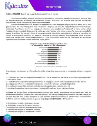 ENEM PPL 2012
21
42. (Enem PPL 2012) Quando a propaganda é decisiva na troca de marcas
Todo supermercadista sabe que, quando um produto está na mídia, a procura pelos consumidores aumenta. Mas,
em algumas categorias, a influência da propaganda é maior, de acordo com pesquisa feita com 400 pessoas pela
consultoria YYY e com exclusividade para o supermercado XXX.
O levantamento mostrou que, mesmo não sendo a razão o fator mais apontado para trocar de marca, não se pode
ignorar a força das campanhas publicitárias. Em algumas categorias, um terço dos respondentes atribuem a mudança à
publicidade. Para Nicanor Guerreiro, a propaganda estabelece uma relação mais “emocional” da marca com o público.
“Todos sentimos necessidade de consumir produtos que sejam ‘aceitos’ pelas outras pessoas. Por isso, a comunicação faz
o papel de endosso das marcas”, afirma. O executivo ressalta, no entanto, que nada disso adianta se o produto não
cumprir as promessas transmitidas nas ações de comunicação. Um dos objetivos da propaganda é tornar o produto
aspiracional, despertando o desejo de experimentá-lo. O que o consumidor deseja é o que a loja vende. E é isso o que o
supermercadista precisa ter sempre em mente. Veja o gráfico:
De acordo com o texto e com as informações fornecidas pelo gráfico, para aumentar as vendas de produtos, é necessário
que
a) a campanha seja centrada em produtos alimentícios, a fim de aumentar o percentual de troca atual que se apresenta
como o mais baixo.
b) a preferência de um produto ocorra por influência da propaganda devido à necessidade emocional das marcas.
c) a propaganda influencie na troca de marca e que o consumidor valorize a qualidade do produto.
d) os produtos mais vendidos pelo comércio não sejam divulgados para o público como tal.
e) as marcas de qualidade inferior constituam o foco da publicidade por serem mais econômicas.
43. (Enem PPL 2012) O Índice de Desenvolvimento Humano (IDH) mede a qualidade de vida dos países para além dos
indicadores econômicos. O IDH do Brasil tem crescido ano a ano e atingiu os seguintes patamares: 0,600 em 1990; 0,665
em 2000: 0,715 em 2010. Quanto mais perto de 1,00, maior é o desenvolvimento do país. Observando o comportamento
do IDH nos períodos citados, constata-se que, ao longo do período 1990-2010, o IDH brasileiro
a) diminuiu com variações decenais crescentes.
b) diminuiu em proporção direta com o tempo.
c) aumentou com variações decenais decrescentes.
d) aumentou em proporção direta com o tempo.
e) aumentou em proporção inversa com o tempo.
 