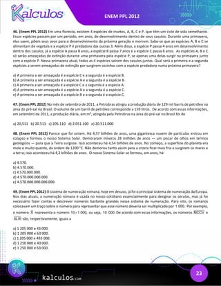 ENEM PPL 2012
23
46. (Enem PPL 2012) Em uma floresta, existem 4 espécies de insetos, A, B, C e P, que têm um ciclo de vida semelhante.
Essas espécies passam por um período, em anos, de desenvolvimento dentro de seus casulos. Durante uma primavera,
elas saem, põem seus ovos para o desenvolvimento da próxima geração e morrem. Sabe-se que as espécies A, B e C se
alimentam de vegetais e a espécie P é predadora das outras 3. Além disso, a espécie P passa 4 anos em desenvolvimento
dentro dos casulos, já a espécie A passa 8 anos, a espécie B passa 7 anos e a espécie C passa 6 anos. As espécies A, B e C
só serão ameaçadas de extinção durante uma primavera pela espécie P, se apenas uma delas surgir na primavera junto
com a espécie P. Nessa primavera atual, todas as 4 espécies saíram dos casulos juntas. Qual será a primeira e a segunda
espécies a serem ameaçadas de extinção por surgirem sozinhas com a espécie predadora numa próxima primavera?
a) A primeira a ser ameaçada é a espécie C e a segunda é a espécie B.
b) A primeira a ser ameaçada é a espécie A e a segunda é a espécie B.
c) A primeira a ser ameaçada é a espécie C e a segunda é a espécie A.
d) A primeira a ser ameaçada é a espécie A e a segunda é a espécie C.
e) A primeira a ser ameaçada é a espécie B e a segunda é a espécie C.
47. (Enem PPL 2012) No mês de setembro de 2011, a Petrobras atingiu a produção diária de 129 mil barris de petróleo na
área do pré-sal no Brasil. O volume de um barril de petróleo corresponde a 159 litros. De acordo com essas informações,
em setembro de 2011, a produção diária, em m3
, atingida pela Petrobras na área do pré-sal no Brasil foi de
a) 20,511 b) 20.511 c) 205.110 d) 2.051.100 e) 20.511.000
48. (Enem PPL 2012) Parece que foi ontem. Há 4,57 bilhões de anos, uma gigantesca nuvem de partículas entrou em
colapso e formou o nosso Sistema Solar. Demoraram míseros 28 milhões de anos — um piscar de olhos em termos
geológicos — para que a Terra surgisse. Isso aconteceu há 4,54 bilhões de anos. No começo, a superfície do planeta era
mole e muito quente, da ordem de 1200 °C. Não demorou tanto assim para a crosta ficar mais fria e surgirem os mares e
a terra; isso aconteceu há 4,2 bilhões de anos. O nosso Sistema Solar se formou, em anos, há
a) 4.570.
b) 4.570.000.
c) 4.570.000.000.
d) 4.570.000.000.000.
e) 4.570.000.000.000.000.
49. (Enem PPL 2012) O sistema de numeração romana, hoje em desuso, já foi o principal sistema de numeração da Europa.
Nos dias atuais, a numeração romana é usada no nosso cotidiano essencialmente para designar os séculos, mas já foi
necessário fazer contas e descrever números bastante grandes nesse sistema de numeração. Para isto, os romanos
colocavam um traço sobre o número para representar que esse número deveria ser multiplicado por 1 000. Por exemplo,
o número X representa o número 10 1 000,
× ou seja, 10 000. De acordo com essas informações, os números MCCV e
XLIII são, respectivamente, iguais a
a) 1 205 000 e 43 000.
b) 1 205 000 e 63 000.
c) 1 205 000 e 493 000.
d) 1 250 000 e 43 000.
e) 1 250 000 e 63 000.
 