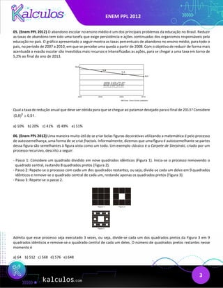 ENEM PPL 2012
3
05. (Enem PPL 2012) O abandono escolar no ensino médio é um dos principais problemas da educação no Brasil. Reduzir
as taxas de abandono tem sido uma tarefa que exige persistência e ações continuadas dos organismos responsáveis pela
educação no país. O gráfico apresentado a seguir mostra as taxas percentuais de abandono no ensino médio, para todo o
país, no período de 2007 a 2010, em que se percebe uma queda a partir de 2008. Com o objetivo de reduzir de forma mais
acentuada a evasão escolar são investidos mais recursos e intensificadas as ações, para se chegar a uma taxa em torno de
5,2% ao final do ano de 2013.
Qual a taxa de redução anual que deve ser obtida para que se chegue ao patamar desejado para o final de 2013? Considere
3
(0,8) 0,51.
≅
a) 10% b) 20% c) 41% d) 49% e) 51%
06. (Enem PPL 2012) Uma maneira muito útil de se criar belas figuras decorativas utilizando a matemática é pelo processo
de autossemelhança, uma forma de se criar fractais. Informalmente, dizemos que uma figura é autossemelhante se partes
dessa figura são semelhantes à figura vista como um todo. Um exemplo clássico é o Carpete de Sierpinski, criado por um
processo recursivo, descrito a seguir:
- Passo 1: Considere um quadrado dividido em nove quadrados idênticos (Figura 1). Inicia-se o processo removendo o
quadrado central, restando 8 quadrados pretos (Figura 2).
- Passo 2: Repete-se o processo com cada um dos quadrados restantes, ou seja, divide-se cada um deles em 9 quadrados
idênticos e remove-se o quadrado central de cada um, restando apenas os quadrados pretos (Figura 3).
- Passo 3: Repete-se o passo 2.
Admita que esse processo seja executado 3 vezes, ou seja, divide-se cada um dos quadrados pretos da Figura 3 em 9
quadrados idênticos e remove-se o quadrado central de cada um deles. O número de quadrados pretos restantes nesse
momento é
a) 64 b) 512 c) 568 d) 576 e) 648
 