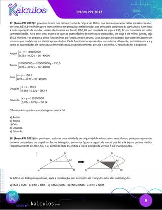 ENEM PPL 2012
9
17. (Enem PPL 2012) O governo de um país criou o Fundo da Soja e do Milho, que tem como expectativa inicial arrecadar,
por ano, R$36,14 milhões para investimento em pesquisas relacionadas aos principais produtos da agricultura. Com isso,
a cada operação de venda, seriam destinados ao Fundo R$0,28 por tonelada de soja e R$0,22 por tonelada de milho
comercializadas. Para este ano, espera-se que as quantidades de toneladas produzidas, de soja e de milho, juntas, seja
150,5 milhões. Foi pedido a cinco funcionários do Fundo, André, Bruno, Caio, Douglas e Eduardo, que apresentassem um
sistema que modelasse os dados apresentados. Cada funcionário apresentou um sistema diferente, considerando x e y
como as quantidades de toneladas comercializadas, respectivamente, de soja e de milho. O resultado foi o seguinte:
André
x y 150500000
0,28x 0,22y 36140000
+ =


+ =

Bruno
100000000x 100000000y 150,5
0,28x 0,22y 36140000
+ =


+ =

Caio
x y 150,5
0,28x 0,22 36140000
+ =


+ =

Douglas
x y 150,5
0,28x 0,22y 36,14
+ =


+ =

Eduardo
x y 150500000
0,28x 0,22y 36,14
+ =


+ =

O funcionário que fez a modelagem correta foi
a) André.
b) Bruno.
c) Caio.
d) Douglas.
e) Eduardo.
18. (Enem PPL 2012) Um professor, ao fazer uma atividade de origami (dobraduras) com seus alunos, pede para que estes
dobrem um pedaço de papel em forma triangular, como na figura a seguir, de modo que M e N sejam pontos médios
respectivamente de AB e AC, e D, ponto do lado BC, indica a nova posição do vértice A do triângulo ABC.
Se ABC é um triângulo qualquer, após a construção, são exemplos de triângulos isósceles os triângulos
a) CMA e CMB b) CAD e ADB c) NAM e NDM d) CND e DMB e) CND e NDM
 