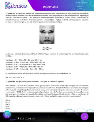 ENEM PPL 2013
11
21. (Enem PPL 2013) Estudos revelam que, independentemente de etnia, idade e condição social, as pessoas têm padrões
estéticos comuns de beleza facial e que as faces consideradas bonitas apresentam-se em proporção áurea. A proporção
áurea é a constante 1,618...
Φ = Uma agência de modelos reconhece a informação citada e utiliza-a como critério de
beleza facial de suas contratadas. Para entrevistar uma nova candidata a modelo, a referida agência pede uma fotografia
de rosto no ato da inscrição e, com ela, determina as medidas mostradas na figura.
M1 M3
M3 M2
Φ
= =
Analisando a fotografia de cinco candidatas, I, II, III, IV e V, para a seleção de uma única garota, foram constatadas estas
medidas:
- Candidata I: M1 = 11 cm; M2 = 5,5 cm e M3 = 7 cm.
- Candidata II: M1 = 10,5 cm; M2 = 4,5 cm e M3 = 6,5 cm.
- Candidata III: M1 = 11,5 cm; M2 = 3,5 cm e M3 = 6,5 cm.
- Candidata IV: M1 = 10 cm; M2 = 4 cm e M3 = 6,5 cm.
- Candidata V: M1 = 10,5 cm; M2 = 4 cm e M3 = 6,5 cm.
A candidata selecionada pela agência de modelos, segundo os critérios da proporção áurea, foi
a) I b) II c) III d) IV e) V
22. (Enem PPL 2013) Vulcão Puyehue transforma a paisagem de cidades na Argentina
Um vulcão de 2 440 m de altura, no Chile, estava “parado” desde o terremoto em 1960. Foi o responsável por diferentes
contratempos, como atrasos em viagens aéreas, por causa de sua fumaça. A cidade de Bariloche foi uma das mais atingidas
pelas cinzas. Na aula de Geografia de determinada escola, foram confeccionadas pelos estudantes maquetes de vulcões,
a uma escala 1 : 40 000. Dentre as representações ali produzidas, está a do Puyehue, que, mesmo sendo um vulcão imenso,
não se compara em estatura com o vulcão Mauna Loa, que fica no Havaí, considerado o maior vulcão do mundo, com 12
000 m de altura. Comparando as maquetes desses dois vulcões, qual a diferença, em centímetros, entre elas?
a) 1,26
b) 3,92
c) 4,92
d) 20,3
e) 23,9
 