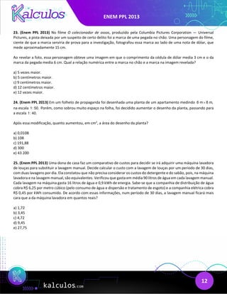 ENEM PPL 2013
12
23. (Enem PPL 2013) No filme O colecionador de ossos, produzido pela Columbia Pictures Corporation — Universal
Pictures, a pista deixada por um suspeito de certo delito foi a marca de uma pegada no chão. Uma personagem do filme,
ciente de que a marca serviria de prova para a investigação, fotografou essa marca ao lado de uma nota de dólar, que
mede aproximadamente 15 cm.
Ao revelar a foto, essa personagem obteve uma imagem em que o comprimento da cédula de dólar media 3 cm e o da
marca da pegada media 6 cm. Qual a relação numérica entre a marca no chão e a marca na imagem revelada?
a) 5 vezes maior.
b) 5 centímetros maior.
c) 9 centímetros maior.
d) 12 centímetros maior.
e) 12 vezes maior.
24. (Enem PPL 2013) Em um folheto de propaganda foi desenhada uma planta de um apartamento medindo 6 m 8 m,
×
na escala 1: 50. Porém, como sobrou muito espaço na folha, foi decidido aumentar o desenho da planta, passando para
a escala 1: 40.
Após essa modificação, quanto aumentou, em cm2
, a área do desenho da planta?
a) 0,0108
b) 108
c) 191,88
d) 300
e) 43 200
25. (Enem PPL 2013) Uma dona de casa faz um comparativo de custos para decidir se irá adquirir uma máquina lavadora
de louças para substituir a lavagem manual. Decide calcular o custo com a lavagem de louças por um período de 30 dias,
com duas lavagens por dia. Ela constatou que não precisa considerar os custos do detergente e do sabão, pois, na máquina
lavadora e na lavagem manual, são equivalentes. Verificou que gasta em média 90 litros de água em cada lavagem manual.
Cada lavagem na máquina gasta 16 litros de água e 0,9 kWh de energia. Sabe-se que a companhia de distribuição de água
cobra R$ 6,25 por metro cúbico (pelo consumo de água e dispersão e tratamento de esgoto) e a companhia elétrica cobra
R$ 0,45 por kWh consumido. De acordo com essas informações, num período de 30 dias, a lavagem manual ficará mais
cara que a da máquina lavadora em quantos reais?
a) 1,72
b) 3,45
c) 4,72
d) 9,45
e) 27,75
 