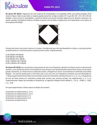 ENEM PPL 2013
14
29. (Enem PPL 2013) A logomarca de uma empresa de computação é um quadrado, AEFG, com partes pintadas como
mostra a figura. Sabe-se que todos os ângulos agudos presentes na figura medem 45° e que AB = BC = CD = DE. A fim de
divulgar a marca entre os empregados, a gerência decidiu que fossem pintadas logomarcas de diversos tamanhos nas
portas, paredes e fachada da empresa. Pintadas as partes cinza de todas as logomarcas, sem desperdício e sem sobras, já
foram gastos R$ 320,00.
O preço das tintas cinza, preta e branca é o mesmo. Considerando que não haja desperdício e sobras, o custo para pintar
as partes pretas e o custo para pintar as partes brancas serão, respectivamente,
a) R$ 320,00 e R$ 640,00.
b) R$ 640,00 e R$ 960,00.
c) R$ 960,00 e R$ 1 280,00.
d) R$ 1 280,00 e R$ 2 240,00.
e) R$ 2 240,00 e R$ 2 560,00.
30. (Enem PPL 2013) Uma característica interessante do som é sua frequência. Quando uma fonte sonora se aproxima do
ouvinte, o som ouvido por ele tem uma frequência maior do que o som produzido pela mesma fonte sonora, se ela estiver
parada. Entretanto, se a fonte sonora se afasta do ouvinte, a frequência é menor. Esse fenômeno é conhecido como efeito
Doppler. Um ouvinte parado junto a uma fonte ouve o seu som com uma frequência constante, que será denotada por
f. Quatro experimentos foram feitos com essa fonte sonora em movimento. Denotaremos por 1 2 3
f , f , f e 4
f as frequências
do som da fonte sonora em movimento ouvido pelo ouvinte, que continua parado, nos experimentos 1, 2, 3 e 4,
respectivamente. Depois de calculadas as frequências, as seguintes relações foram obtidas: 1 2 1 1 3
f 1,1f, f 0,99f , f 0,9f
= = =
e 4
f 0,9f
=
Em quais experimentos a fonte sonora se afastou do ouvinte?
a) Somente nos experimentos 1, 2 e 3.
b) Somente nos experimentos 2, 3 e 4.
c) Somente nos experimentos 2 e 4.
d) Somente nos experimentos 3 e 4.
e) Somente no experimento 4.
 