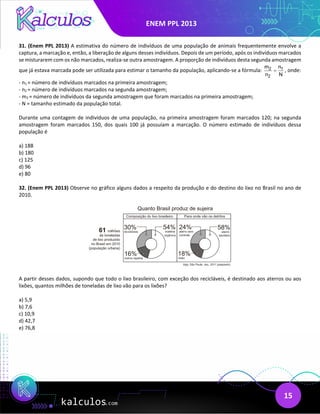 ENEM PPL 2013
15
31. (Enem PPL 2013) A estimativa do número de indivíduos de uma população de animais frequentemente envolve a
captura, a marcação e, então, a liberação de alguns desses indivíduos. Depois de um período, após os indivíduos marcados
se misturarem com os não marcados, realiza-se outra amostragem. A proporção de indivíduos desta segunda amostragem
que já estava marcada pode ser utilizada para estimar o tamanho da população, aplicando-se a fórmula: 2 1
2
m n
n N
= , onde:
- n1 = número de indivíduos marcados na primeira amostragem;
- n2 = número de indivíduos marcados na segunda amostragem;
- m2 = número de indivíduos da segunda amostragem que foram marcados na primeira amostragem;
- N = tamanho estimado da população total.
Durante uma contagem de indivíduos de uma população, na primeira amostragem foram marcados 120; na segunda
amostragem foram marcados 150, dos quais 100 já possuíam a marcação. O número estimado de indivíduos dessa
população é
a) 188
b) 180
c) 125
d) 96
e) 80
32. (Enem PPL 2013) Observe no gráfico alguns dados a respeito da produção e do destino do lixo no Brasil no ano de
2010.
A partir desses dados, supondo que todo o lixo brasileiro, com exceção dos recicláveis, é destinado aos aterros ou aos
lixões, quantos milhões de toneladas de lixo vão para os lixões?
a) 5,9
b) 7,6
c) 10,9
d) 42,7
e) 76,8
 
