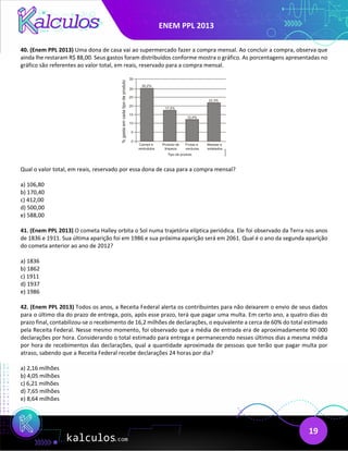 ENEM PPL 2013
19
40. (Enem PPL 2013) Uma dona de casa vai ao supermercado fazer a compra mensal. Ao concluir a compra, observa que
ainda lhe restaram R$ 88,00. Seus gastos foram distribuídos conforme mostra o gráfico. As porcentagens apresentadas no
gráfico são referentes ao valor total, em reais, reservado para a compra mensal.
Qual o valor total, em reais, reservado por essa dona de casa para a compra mensal?
a) 106,80
b) 170,40
c) 412,00
d) 500,00
e) 588,00
41. (Enem PPL 2013) O cometa Halley orbita o Sol numa trajetória elíptica periódica. Ele foi observado da Terra nos anos
de 1836 e 1911. Sua última aparição foi em 1986 e sua próxima aparição será em 2061. Qual é o ano da segunda aparição
do cometa anterior ao ano de 2012?
a) 1836
b) 1862
c) 1911
d) 1937
e) 1986
42. (Enem PPL 2013) Todos os anos, a Receita Federal alerta os contribuintes para não deixarem o envio de seus dados
para o último dia do prazo de entrega, pois, após esse prazo, terá que pagar uma multa. Em certo ano, a quatro dias do
prazo final, contabilizou-se o recebimento de 16,2 milhões de declarações, o equivalente a cerca de 60% do total estimado
pela Receita Federal. Nesse mesmo momento, foi observado que a média de entrada era de aproximadamente 90 000
declarações por hora. Considerando o total estimado para entrega e permanecendo nesses últimos dias a mesma média
por hora de recebimentos das declarações, qual a quantidade aproximada de pessoas que terão que pagar multa por
atraso, sabendo que a Receita Federal recebe declarações 24 horas por dia?
a) 2,16 milhões
b) 4,05 milhões
c) 6,21 milhões
d) 7,65 milhões
e) 8,64 milhões
 