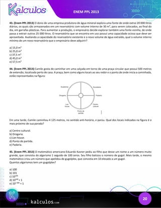 ENEM PPL 2013
20
43. (Enem PPL 2013) O dono de uma empresa produtora de água mineral explora uma fonte de onde extrai 20 000 litros
diários, os quais são armazenados em um reservatório com volume interno de 30 m3
, para serem colocados, ao final do
dia, em garrafas plásticas. Para aumentar a produção, o empresário decide explorar também uma fonte vizinha, de onde
passa a extrair outros 25 000 litros. O reservatório que se encontra em uso possui uma capacidade ociosa que deve ser
aproveitada. Avaliando a capacidade do reservatório existente e o novo volume de água extraído, qual o volume interno
mínimo de um novo reservatório que o empresário deve adquirir?
a) 15,0 m3
b) 25,0 m3
c) 37,5 m3
d) 45,0 m3
e) 57,5 m3
44. (Enem PPL 2013) Camile gosta de caminhar em uma calçada em torno de uma praça circular que possui 500 metros
de extensão, localizada perto de casa. A praça, bem como alguns locais ao seu redor e o ponto de onde inicia a caminhada,
estão representados na figura:
Em uma tarde, Camile caminhou 4 125 metros, no sentido anti-horário, e parou. Qual dos locais indicados na figura é o
mais próximo de sua parada?
a) Centro cultural.
b) Drogaria.
c) Lan house.
d) Ponto de partida.
e) Padaria.
45. (Enem PPL 2013) O matemático americano Eduardo Kasner pediu ao filho que desse um nome a um número muito
grande, que consistia do algarismo 1 seguido de 100 zeros. Seu filho batizou o número de gugol. Mais tarde, o mesmo
matemático criou um número que apelidou de gugolplex, que consistia em 10 elevado a um gugol.
Quantos algarismos tem um gugolplex?
a) 100
b) 101
c) 10100
d) 10100
+ 1
e) 101 000
+ 1
 