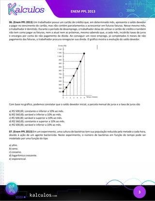ENEM PPL 2013
3
06. (Enem PPL 2013) Um trabalhador possui um cartão de crédito que, em determinado mês, apresenta o saldo devedor
a pagar no vencimento do cartão, mas não contém parcelamentos a acrescentar em futuras faturas. Nesse mesmo mês,
o trabalhador é demitido. Durante o período de desemprego, o trabalhador deixa de utilizar o cartão de crédito e também
não tem como pagar as faturas, nem a atual nem as próximas, mesmo sabendo que, a cada mês, incidirão taxas de juros
e encargos por conta do não pagamento da dívida. Ao conseguir um novo emprego, já completados 6 meses de não
pagamento das faturas, o trabalhador procura renegociar sua dívida. O gráfico mostra a evolução do saldo devedor.
Com base no gráfico, podemos constatar que o saldo devedor inicial, a parcela mensal de juros e a taxa de juros são
a) R$ 500,00; constante e inferior a 10% ao mês.
b) R$ 560,00; variável e inferior a 10% ao mês.
c) R$ 500,00; variável e superior a 10% ao mês.
d) R$ 560,00; constante e superior a 10% ao mês.
e) R$ 500,00; variável e inferior a 10% ao mês.
07. (Enem PPL 2013) Em um experimento, uma cultura de bactérias tem sua população reduzida pela metade a cada hora,
devido à ação de um agente bactericida. Neste experimento, o número de bactérias em função do tempo pode ser
modelado por uma função do tipo
a) afim.
b) seno.
c) cosseno.
d) logarítmica crescente.
e) exponencial.
 
