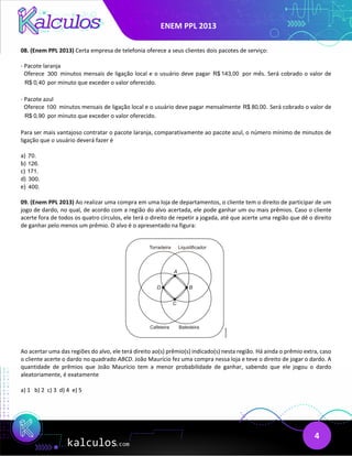 ENEM PPL 2013
4
08. (Enem PPL 2013) Certa empresa de telefonia oferece a seus clientes dois pacotes de serviço:
- Pacote laranja
Oferece 300 minutos mensais de ligação local e o usuário deve pagar R$ 143,00 por mês. Será cobrado o valor de
R$ 0,40 por minuto que exceder o valor oferecido.
- Pacote azul
Oferece 100 minutos mensais de ligação local e o usuário deve pagar mensalmente R$ 80,00. Será cobrado o valor de
R$ 0,90 por minuto que exceder o valor oferecido.
Para ser mais vantajoso contratar o pacote laranja, comparativamente ao pacote azul, o número mínimo de minutos de
ligação que o usuário deverá fazer é
a) 70.
b) 126.
c) 171.
d) 300.
e) 400.
09. (Enem PPL 2013) Ao realizar uma compra em uma loja de departamentos, o cliente tem o direito de participar de um
jogo de dardo, no qual, de acordo com a região do alvo acertada, ele pode ganhar um ou mais prêmios. Caso o cliente
acerte fora de todos os quatro círculos, ele terá o direito de repetir a jogada, até que acerte uma região que dê o direito
de ganhar pelo menos um prêmio. O alvo é o apresentado na figura:
Ao acertar uma das regiões do alvo, ele terá direito ao(s) prêmio(s) indicado(s) nesta região. Há ainda o prêmio extra, caso
o cliente acerte o dardo no quadrado ABCD. João Maurício fez uma compra nessa loja e teve o direito de jogar o dardo. A
quantidade de prêmios que João Maurício tem a menor probabilidade de ganhar, sabendo que ele jogou o dardo
aleatoriamente, é exatamente
a) 1 b) 2 c) 3 d) 4 e) 5
 