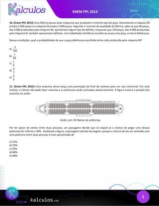 ENEM PPL 2013
5
10. (Enem PPL 2013) Uma fábrica possui duas máquinas que produzem o mesmo tipo de peça. Diariamente a máquina M
produz 2.000 peças e a máquina N produz 3.000 peças. Segundo o controle de qualidade da fábrica, sabe-se que 60 peças,
das 2.000 produzidas pela máquina M, apresentam algum tipo de defeito, enquanto que 120 peças, das 3.000 produzidas
pela máquina N, também apresentam defeitos. Um trabalhador da fábrica escolhe ao acaso uma peça, e esta é defeituosa.
Nessas condições, qual a probabilidade de que a peça defeituosa escolhida tenha sido produzida pela máquina M?
a)
3
100
b)
1
25
c)
1
3
d)
3
7
e)
2
3
11. (Enem PPL 2013) Uma empresa aérea lança uma promoção de final de semana para um voo comercial. Por esse
motivo, o cliente não pode fazer reservas e as poltronas serão sorteadas aleatoriamente. A figura mostra a posição dos
assentos no avião:
Por ter pavor de sentar entre duas pessoas, um passageiro decide que só viajará se a chance de pegar uma dessas
poltronas for inferior a 30%. Avaliando a figura, o passageiro desiste da viagem, porque a chance de ele ser sorteado com
uma poltrona entre duas pessoas é mais aproximada de
a) 31%.
b) 33%.
c) 35%.
d) 68%.
e) 69%.
 