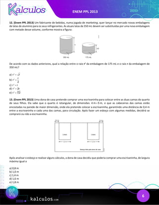ENEM PPL 2013
6
12. (Enem PPL 2013) Um fabricante de bebidas, numa jogada de marketing, quer lançar no mercado novas embalagens
de latas de alumínio para os seus refrigerantes. As atuais latas de 350 mL devem ser substituídas por uma nova embalagem
com metade desse volume, conforme mostra a figura:
De acordo com os dados anteriores, qual a relação entre o raio r’ da embalagem de 175 mL e o raio r da embalagem de
350 mL?
a) r ' r
=
b)
r
r'
2
=
c) r' r
=
d) r ' 2r
=
e) 3
r ' 2
=
13. (Enem PPL 2013) Uma dona de casa pretende comprar uma escrivaninha para colocar entre as duas camas do quarto
de seus filhos. Ela sabe que o quarto é retangular, de dimensões 4 m 5 m,
× e que as cabeceiras das camas estão
encostadas na parede de maior dimensão, onde ela pretende colocar a escrivaninha, garantindo uma distância de 0,4 m
entre a escrivaninha e cada uma das camas, para circulação. Após fazer um esboço com algumas medidas, decidirá se
comprará ou não a escrivaninha.
Após analisar o esboço e realizar alguns cálculos, a dona de casa decidiu que poderia comprar uma escrivaninha, de largura
máxima igual a
a) 0,8 m
b) 1,0 m
c) 1,4 m
d) 1,6 m
e) 1,8 m
 