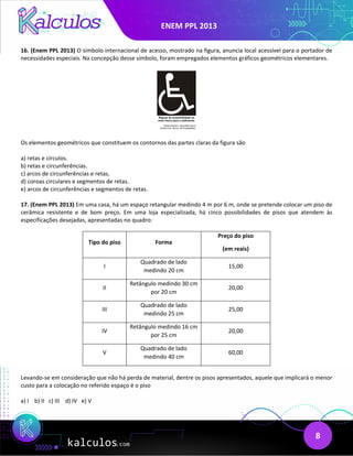 ENEM PPL 2013
8
16. (Enem PPL 2013) O símbolo internacional de acesso, mostrado na figura, anuncia local acessível para o portador de
necessidades especiais. Na concepção desse símbolo, foram empregados elementos gráficos geométricos elementares.
Os elementos geométricos que constituem os contornos das partes claras da figura são
a) retas e círculos.
b) retas e circunferências.
c) arcos de circunferências e retas.
d) coroas circulares e segmentos de retas.
e) arcos de circunferências e segmentos de retas.
17. (Enem PPL 2013) Em uma casa, há um espaço retangular medindo 4 m por 6 m, onde se pretende colocar um piso de
cerâmica resistente e de bom preço. Em uma loja especializada, há cinco possibilidades de pisos que atendem às
especificações desejadas, apresentadas no quadro:
Tipo do piso Forma
Preço do piso
(em reais)
I
Quadrado de lado
medindo 20 cm
15,00
II
Retângulo medindo 30 cm
por 20 cm
20,00
III
Quadrado de lado
medindo 25 cm
25,00
IV
Retângulo medindo 16 cm
por 25 cm
20,00
V
Quadrado de lado
medindo 40 cm
60,00
Levando-se em consideração que não há perda de material, dentre os pisos apresentados, aquele que implicará o menor
custo para a colocação no referido espaço é o piso
a) I b) II c) III d) IV e) V
 