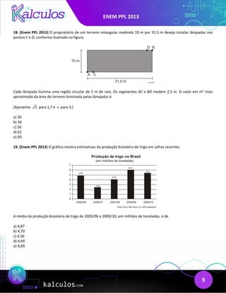 ENEM PPL 2013
9
18. (Enem PPL 2013) O proprietário de um terreno retangular medindo 10 m por 31,5 m deseja instalar lâmpadas nos
pontos C e D, conforme ilustrado na figura:
Cada lâmpada ilumina uma região circular de 5 m de raio. Os segmentos AC e BD medem 2,5 m. O valor em m2
mais
aproximado da área do terreno iluminada pelas lâmpadas é
(Aproxime 3 para 1,7 e π para 3.)
a) 30
b) 34
c) 50
d) 61
e) 69
19. (Enem PPL 2013) O gráfico mostra estimativas da produção brasileira de trigo em safras recentes:
A média da produção brasileira de trigo de 2005/06 a 2009/10, em milhões de toneladas, é de
a) 4,87
b) 4,70
c) 4,56
d) 4,49
e) 4,09
 