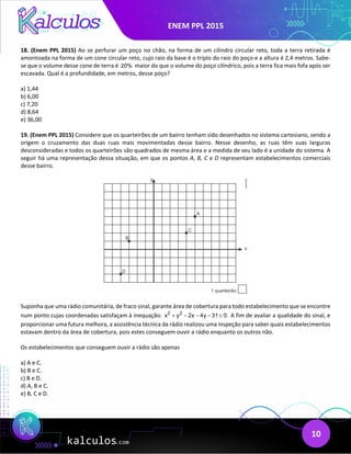 ENEM PPL 2015
10
18. (Enem PPL 2015) Ao se perfurar um poço no chão, na forma de um cilindro circular reto, toda a terra retirada é
amontoada na forma de um cone circular reto, cujo raio da base é o triplo do raio do poço e a altura é 2,4 metros. Sabe-
se que o volume desse cone de terra é 20% maior do que o volume do poço cilíndrico, pois a terra fica mais fofa após ser
escavada. Qual é a profundidade, em metros, desse poço?
a) 1,44
b) 6,00
c) 7,20
d) 8,64
e) 36,00
19. (Enem PPL 2015) Considere que os quarteirões de um bairro tenham sido desenhados no sistema cartesiano, sendo a
origem o cruzamento das duas ruas mais movimentadas desse bairro. Nesse desenho, as ruas têm suas larguras
desconsideradas e todos os quarteirões são quadrados de mesma área e a medida de seu lado é a unidade do sistema. A
seguir há uma representação dessa situação, em que os pontos A, B, C e D representam estabelecimentos comerciais
desse bairro.
Suponha que uma rádio comunitária, de fraco sinal, garante área de cobertura para todo estabelecimento que se encontre
num ponto cujas coordenadas satisfaçam à inequação: 2 2
x y 2x 4y 31 0.
+ − − − ≤ A fim de avaliar a qualidade do sinal, e
proporcionar uma futura melhora, a assistência técnica da rádio realizou uma inspeção para saber quais estabelecimentos
estavam dentro da área de cobertura, pois estes conseguem ouvir a rádio enquanto os outros não.
Os estabelecimentos que conseguem ouvir a rádio são apenas
a) A e C.
b) B e C.
c) B e D.
d) A, B e C.
e) B, C e D.
 