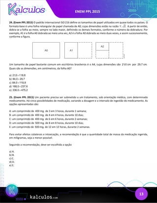 ENEM PPL 2015
13
24. (Enem PPL 2015) O padrão internacional ISO 216 define os tamanhos de papel utilizados em quase todos os países. O
formato-base é uma folha retangular de papel chamada de A0, cujas dimensões estão na razão 1: 2. A partir de então,
dobra-se a folha ao meio, sempre no lado maior, definindo os demais formatos, conforme o número da dobradura. Por
exemplo, A1 é a folha A0 dobrada ao meio uma vez, A2 é a folha A0 dobrada ao meio duas vezes, e assim sucessivamente,
conforme a figura.
Um tamanho de papel bastante comum em escritórios brasileiros é o A4, cujas dimensões são 21,0 cm por 29,7 cm.
Quais são as dimensões, em centímetros, da folha A0?
a) 21,0 118,8
×
b) 84,0 29,7
×
c) 84,0 118,8
×
d) 168,0 237,6
×
e) 336,0 475,2
×
25. (Enem PPL 2015) Um paciente precisa ser submetido a um tratamento, sob orientação médica, com determinado
medicamento. Há cinco possibilidades de medicação, variando a dosagem e o intervalo de ingestão do medicamento. As
opções apresentadas são:
A: um comprimido de 400 mg, de 3 em 3 horas, durante 1 semana;
B: um comprimido de 400 mg, de 4 em 4 horas, durante 10 dias;
C: um comprimido de 400 mg, de 6 em 6 horas, durante 2 semanas;
D: um comprimido de 500 mg, de 8 em 8 horas, durante 10 dias;
E: um comprimido de 500 mg, de 12 em 12 horas, durante 2 semanas.
Para evitar efeitos colaterais e intoxicação, a recomendação é que a quantidade total de massa da medicação ingerida,
em miligramas, seja a menor possível.
Seguindo a recomendação, deve ser escolhida a opção
a) A.
b) B.
c) C.
d) D.
e) E.
 