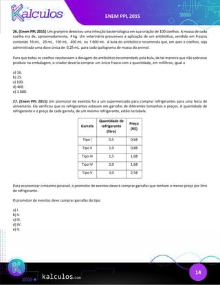 ENEM PPL 2015
14
26. (Enem PPL 2015) Um granjeiro detectou uma infecção bacteriológica em sua criação de 100 coelhos. A massa de cada
coelho era de, aproximadamente, 4 kg. Um veterinário prescreveu a aplicação de um antibiótico, vendido em frascos
contendo 16 mL, 25 mL, 100 mL, 400 mL ou 1.600 mL. A bula do antibiótico recomenda que, em aves e coelhos, seja
administrada uma dose única de 0,25 mL para cada quilograma de massa do animal.
Para que todos os coelhos recebessem a dosagem do antibiótico recomendada pela bula, de tal maneira que não sobrasse
produto na embalagem, o criador deveria comprar um único frasco com a quantidade, em mililitros, igual a
a) 16.
b) 25.
c) 100.
d) 400
e) 1.600.
27. (Enem PPL 2015) Um promotor de eventos foi a um supermercado para comprar refrigerantes para uma festa de
aniversário. Ele verificou que os refrigerantes estavam em garrafas de diferentes tamanhos e preços. A quantidade de
refrigerante e o preço de cada garrafa, de um mesmo refrigerante, estão na tabela.
Garrafa
Quantidade de
refrigerante
(litro)
Preço
(R$)
Tipo I 0,5 0,68
Tipo II 1,0 0,88
Tipo III 1,5 1,08
Tipo IV 2,0 1,68
Tipo V 3,0 2,58
Para economizar o máximo possível, o promotor de eventos deverá comprar garrafas que tenham o menor preço por litro
de refrigerante.
O promotor de eventos deve comprar garrafas do tipo
a) I.
b) II.
c) III.
d) IV.
e) V.
 