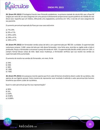 ENEM PPL 2015
15
28. (Enem PPL 2015) O fisiologista francês Jean Poiseulle estabeleceu, na primeira metade do século XIX, que o fluxo de
sangue por meio de um vaso sanguíneo em uma pessoa é diretamente proporcional à quarta potência da medida do raio
desse vaso. Suponha que um médico, efetuando uma angioplastia, aumentou em 10% o raio de um vaso sanguíneo de
seu paciente.
O aumento percentual esperado do fluxo por esse vaso está entre
a) 7% e 8%
b) 9% e 11%
c) 20% e 22%
d) 39% e 41%
e) 46% e 47%
29. (Enem PPL 2015) Um fornecedor vendia caixas de leite a um supermercado por R$ 1,50 a unidade. O supermercado
costumava comprar 3.000 caixas de leite por mês desse fornecedor. Uma forte seca, ocorrida na região onde o leite é
produzido, forçou o fornecedor a encarecer o preço de venda em 40%. O supermercado decidiu então cortar em 20% a
compra mensal dessas caixas de leite. Após essas mudanças, o fornecedor verificou que sua receita nas vendas ao
supermercado tinha aumentado.
O aumento da receita nas vendas do fornecedor, em reais, foi de
a) 540.
b) 600.
c) 900.
d) 1260.
e) 1500.
30. (Enem PPL 2015) Uma pesquisa recente aponta que 8 em cada 10 homens brasileiros dizem cuidar de sua beleza, não
apenas de sua higiene pessoal. Outra maneira de representar esse resultado é exibindo o valor percentual dos homens
brasileiros que dizem cuidar de sua beleza.
Qual é o valor percentual que faz essa representação?
a) 80%
b) 8%
c) 0,8%
d) 0,08%
e) 0,008%
 