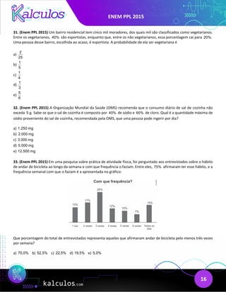 ENEM PPL 2015
16
31. (Enem PPL 2015) Um bairro residencial tem cinco mil moradores, dos quais mil são classificados como vegetarianos.
Entre os vegetarianos, 40% são esportistas, enquanto que, entre os não vegetarianos, essa porcentagem cai para 20%.
Uma pessoa desse bairro, escolhida ao acaso, é esportista. A probabilidade de ela ser vegetariana é
a)
2
25
b)
1
5
c)
1
4
d)
1
3
e)
5
6
32. (Enem PPL 2015) A Organização Mundial da Saúde (OMS) recomenda que o consumo diário de sal de cozinha não
exceda 5 g. Sabe-se que o sal de cozinha é composto por 40% de sódio e 60% de cloro. Qual é a quantidade máxima de
sódio proveniente do sal de cozinha, recomendada pela OMS, que uma pessoa pode ingerir por dia?
a) 1.250 mg
b) 2.000 mg
c) 3.000 mg
d) 5.000 mg
e) 12.500 mg
33. (Enem PPL 2015) Em uma pesquisa sobre prática de atividade física, foi perguntado aos entrevistados sobre o hábito
de andar de bicicleta ao longo da semana e com que frequência o faziam. Entre eles, 75% afirmaram ter esse hábito, e a
frequência semanal com que o faziam é a apresentada no gráfico:
Que porcentagem do total de entrevistados representa aqueles que afirmaram andar de bicicleta pelo menos três vezes
por semana?
a) 70,0% b) 52,5% c) 22,5% d) 19,5% e) 5,0%
 