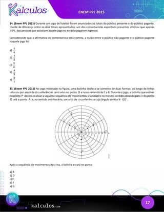 ENEM PPL 2015
17
34. (Enem PPL 2015) Durante um jogo de futebol foram anunciados os totais do público presente e do público pagante.
Diante da diferença entre os dois totais apresentados, um dos comentaristas esportivos presentes afirmou que apenas
75% das pessoas que assistiam àquele jogo no estádio pagaram ingresso.
Considerando que a afirmativa do comentarista está correta, a razão entre o público não pagante e o público pagante
naquele jogo foi
a)
1
4
b)
1
3
c)
3
4
d)
4
3
e)
3
1
35. (Enem PPL 2015) No jogo mostrado na figura, uma bolinha desloca-se somente de duas formas: ao longo de linhas
retas ou por arcos de circunferências centradas no ponto O e raios variando de 1 a 8. Durante o jogo, a bolinha que estiver
no ponto P deverá realizar a seguinte sequência de movimentos: 2 unidades no mesmo sentido utilizado para ir do ponto
O até o ponto A e, no sentido anti-horário, um arco de circunferência cujo ângulo central é 120 .
°
Após a sequência de movimentos descrita, a bolinha estará no ponto
a) B
b) D
c) E
d) F
e) G
 